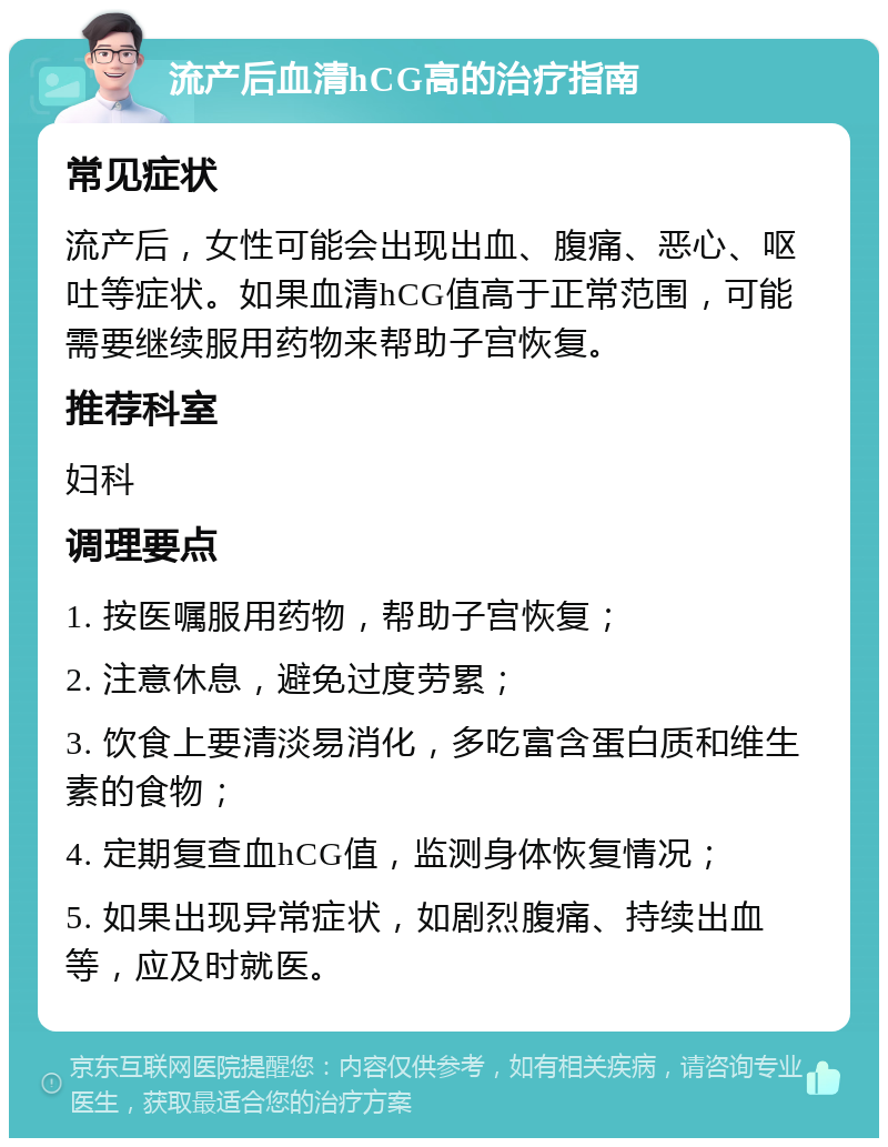 流产后血清hCG高的治疗指南 常见症状 流产后，女性可能会出现出血、腹痛、恶心、呕吐等症状。如果血清hCG值高于正常范围，可能需要继续服用药物来帮助子宫恢复。 推荐科室 妇科 调理要点 1. 按医嘱服用药物，帮助子宫恢复； 2. 注意休息，避免过度劳累； 3. 饮食上要清淡易消化，多吃富含蛋白质和维生素的食物； 4. 定期复查血hCG值，监测身体恢复情况； 5. 如果出现异常症状，如剧烈腹痛、持续出血等，应及时就医。