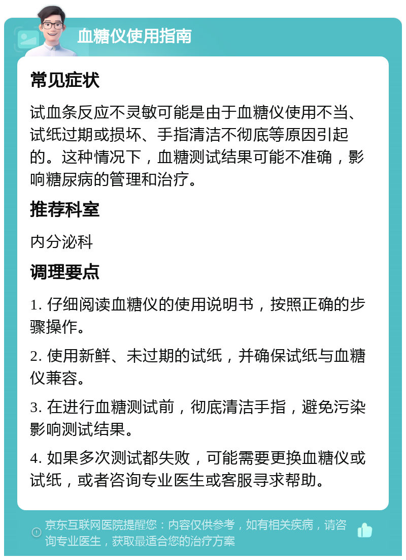 血糖仪使用指南 常见症状 试血条反应不灵敏可能是由于血糖仪使用不当、试纸过期或损坏、手指清洁不彻底等原因引起的。这种情况下，血糖测试结果可能不准确，影响糖尿病的管理和治疗。 推荐科室 内分泌科 调理要点 1. 仔细阅读血糖仪的使用说明书，按照正确的步骤操作。 2. 使用新鲜、未过期的试纸，并确保试纸与血糖仪兼容。 3. 在进行血糖测试前，彻底清洁手指，避免污染影响测试结果。 4. 如果多次测试都失败，可能需要更换血糖仪或试纸，或者咨询专业医生或客服寻求帮助。