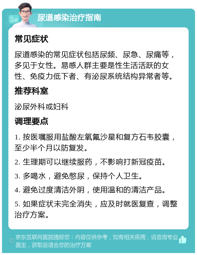 尿道感染治疗指南 常见症状 尿道感染的常见症状包括尿频、尿急、尿痛等，多见于女性。易感人群主要是性生活活跃的女性、免疫力低下者、有泌尿系统结构异常者等。 推荐科室 泌尿外科或妇科 调理要点 1. 按医嘱服用盐酸左氧氟沙星和复方石韦胶囊，至少半个月以防复发。 2. 生理期可以继续服药，不影响打新冠疫苗。 3. 多喝水，避免憋尿，保持个人卫生。 4. 避免过度清洁外阴，使用温和的清洁产品。 5. 如果症状未完全消失，应及时就医复查，调整治疗方案。