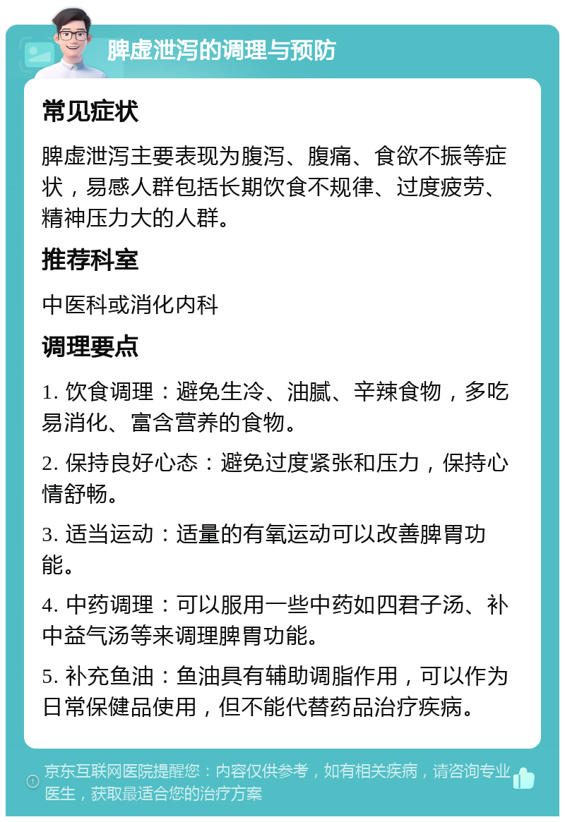 脾虚泄泻的调理与预防 常见症状 脾虚泄泻主要表现为腹泻、腹痛、食欲不振等症状，易感人群包括长期饮食不规律、过度疲劳、精神压力大的人群。 推荐科室 中医科或消化内科 调理要点 1. 饮食调理：避免生冷、油腻、辛辣食物，多吃易消化、富含营养的食物。 2. 保持良好心态：避免过度紧张和压力，保持心情舒畅。 3. 适当运动：适量的有氧运动可以改善脾胃功能。 4. 中药调理：可以服用一些中药如四君子汤、补中益气汤等来调理脾胃功能。 5. 补充鱼油：鱼油具有辅助调脂作用，可以作为日常保健品使用，但不能代替药品治疗疾病。