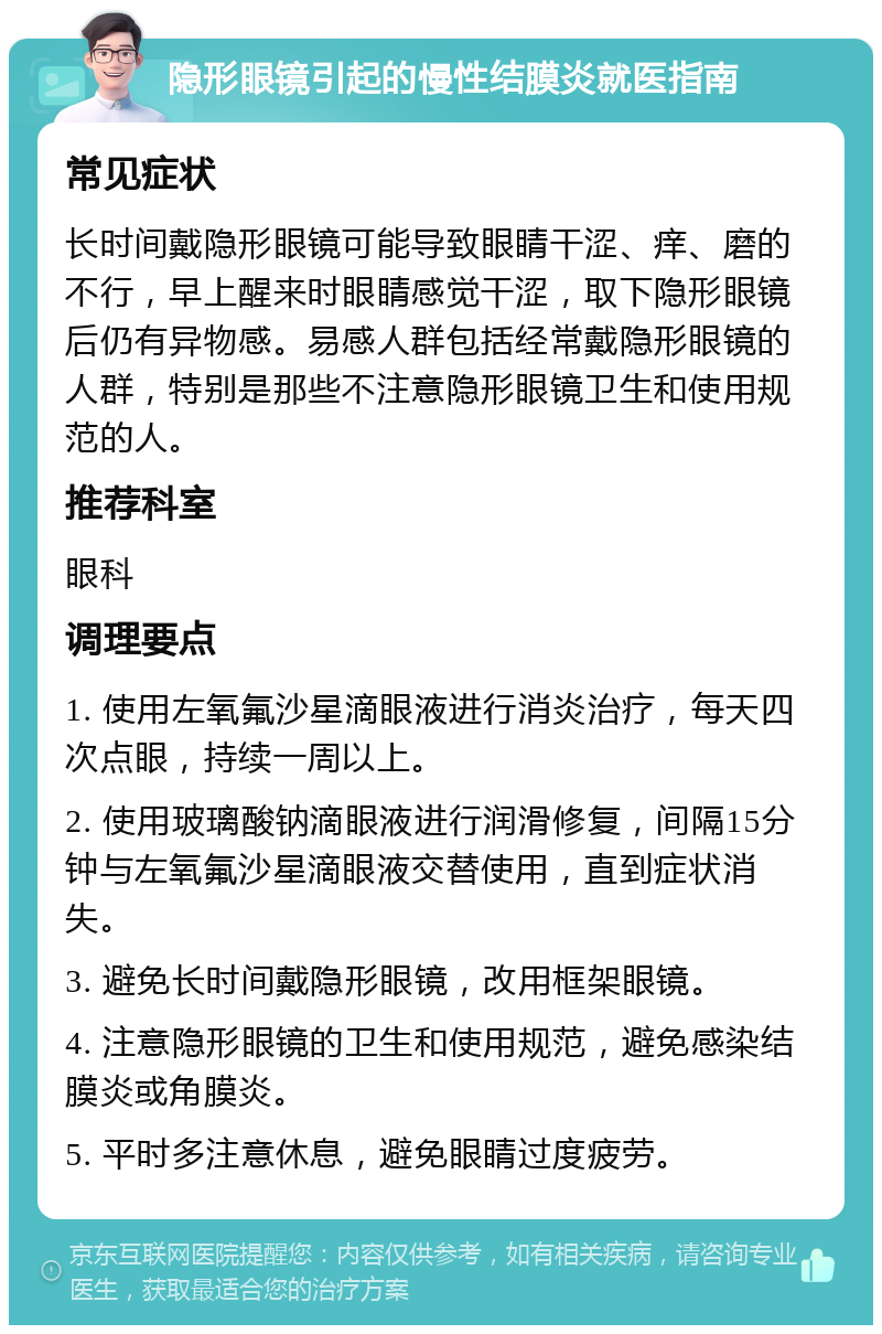 隐形眼镜引起的慢性结膜炎就医指南 常见症状 长时间戴隐形眼镜可能导致眼睛干涩、痒、磨的不行，早上醒来时眼睛感觉干涩，取下隐形眼镜后仍有异物感。易感人群包括经常戴隐形眼镜的人群，特别是那些不注意隐形眼镜卫生和使用规范的人。 推荐科室 眼科 调理要点 1. 使用左氧氟沙星滴眼液进行消炎治疗，每天四次点眼，持续一周以上。 2. 使用玻璃酸钠滴眼液进行润滑修复，间隔15分钟与左氧氟沙星滴眼液交替使用，直到症状消失。 3. 避免长时间戴隐形眼镜，改用框架眼镜。 4. 注意隐形眼镜的卫生和使用规范，避免感染结膜炎或角膜炎。 5. 平时多注意休息，避免眼睛过度疲劳。