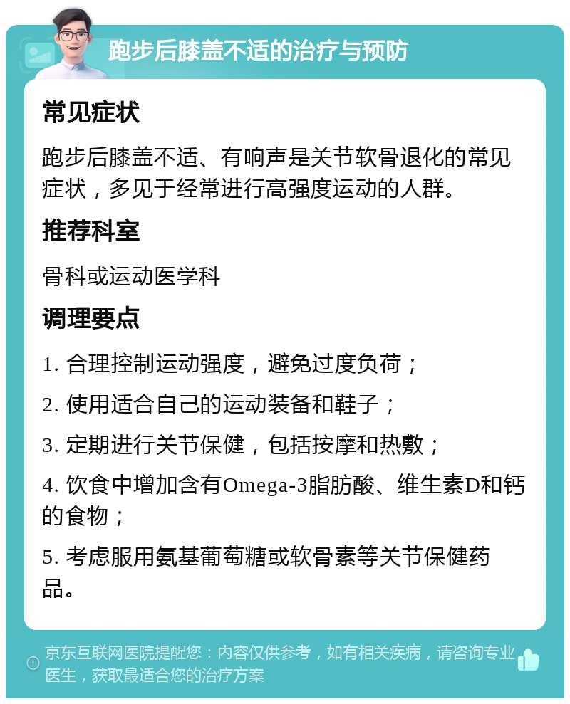 跑步后膝盖不适的治疗与预防 常见症状 跑步后膝盖不适、有响声是关节软骨退化的常见症状，多见于经常进行高强度运动的人群。 推荐科室 骨科或运动医学科 调理要点 1. 合理控制运动强度，避免过度负荷； 2. 使用适合自己的运动装备和鞋子； 3. 定期进行关节保健，包括按摩和热敷； 4. 饮食中增加含有Omega-3脂肪酸、维生素D和钙的食物； 5. 考虑服用氨基葡萄糖或软骨素等关节保健药品。