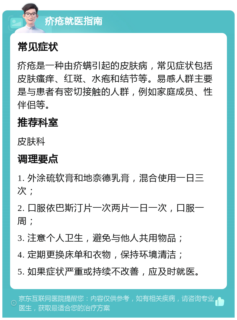 疥疮就医指南 常见症状 疥疮是一种由疥螨引起的皮肤病，常见症状包括皮肤瘙痒、红斑、水疱和结节等。易感人群主要是与患者有密切接触的人群，例如家庭成员、性伴侣等。 推荐科室 皮肤科 调理要点 1. 外涂硫软膏和地奈德乳膏，混合使用一日三次； 2. 口服依巴斯汀片一次两片一日一次，口服一周； 3. 注意个人卫生，避免与他人共用物品； 4. 定期更换床单和衣物，保持环境清洁； 5. 如果症状严重或持续不改善，应及时就医。