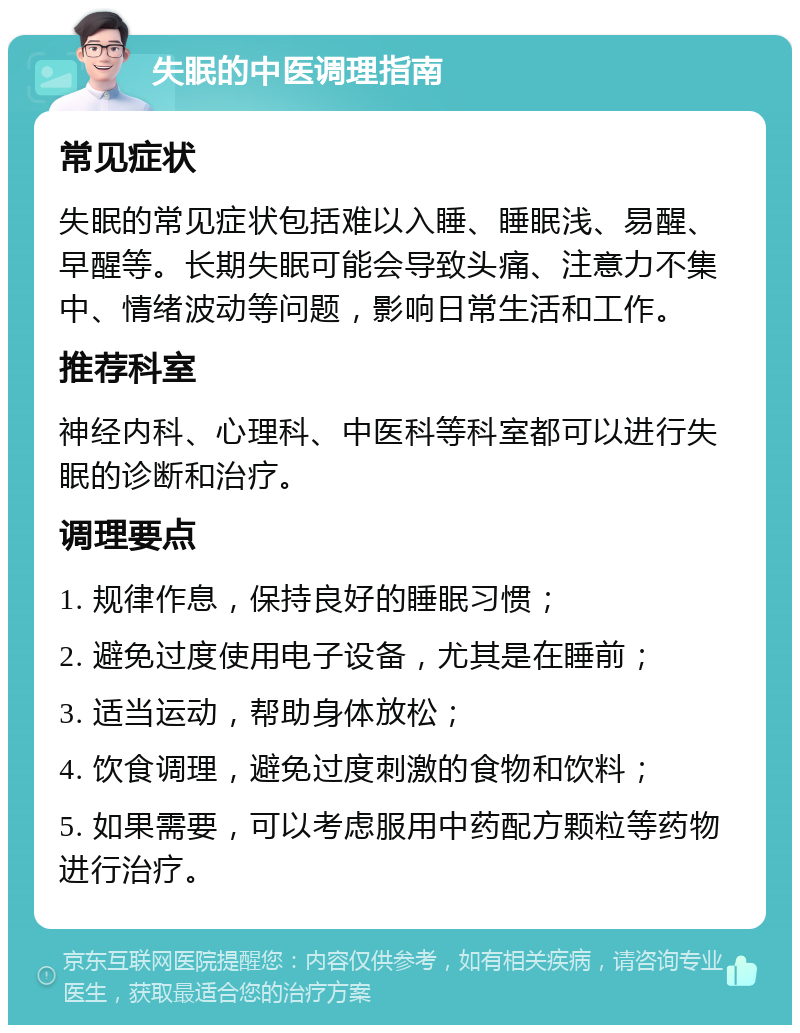 失眠的中医调理指南 常见症状 失眠的常见症状包括难以入睡、睡眠浅、易醒、早醒等。长期失眠可能会导致头痛、注意力不集中、情绪波动等问题，影响日常生活和工作。 推荐科室 神经内科、心理科、中医科等科室都可以进行失眠的诊断和治疗。 调理要点 1. 规律作息，保持良好的睡眠习惯； 2. 避免过度使用电子设备，尤其是在睡前； 3. 适当运动，帮助身体放松； 4. 饮食调理，避免过度刺激的食物和饮料； 5. 如果需要，可以考虑服用中药配方颗粒等药物进行治疗。