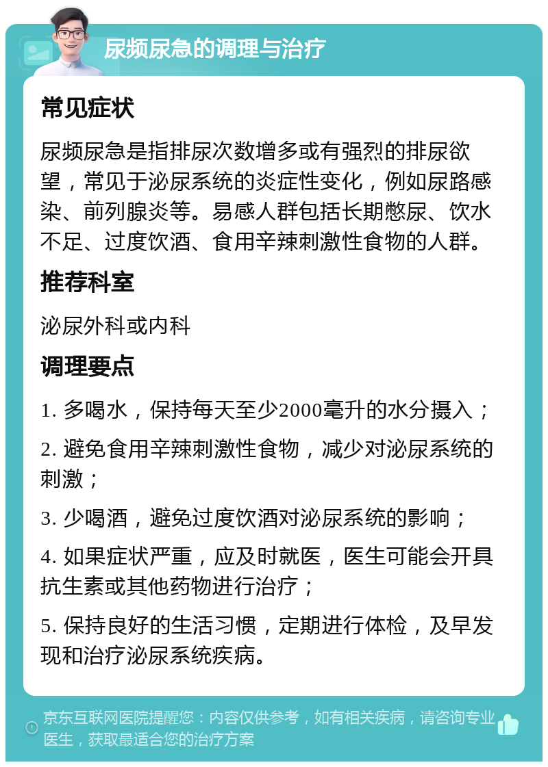 尿频尿急的调理与治疗 常见症状 尿频尿急是指排尿次数增多或有强烈的排尿欲望，常见于泌尿系统的炎症性变化，例如尿路感染、前列腺炎等。易感人群包括长期憋尿、饮水不足、过度饮酒、食用辛辣刺激性食物的人群。 推荐科室 泌尿外科或内科 调理要点 1. 多喝水，保持每天至少2000毫升的水分摄入； 2. 避免食用辛辣刺激性食物，减少对泌尿系统的刺激； 3. 少喝酒，避免过度饮酒对泌尿系统的影响； 4. 如果症状严重，应及时就医，医生可能会开具抗生素或其他药物进行治疗； 5. 保持良好的生活习惯，定期进行体检，及早发现和治疗泌尿系统疾病。