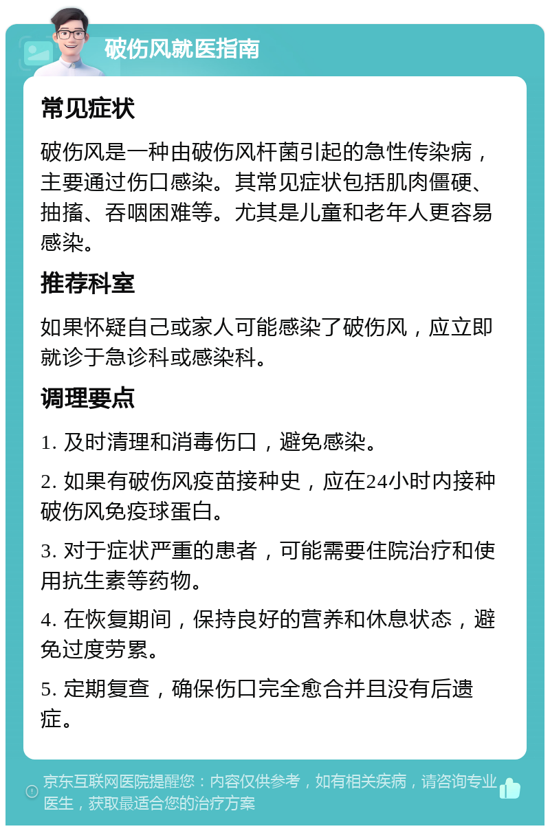 破伤风就医指南 常见症状 破伤风是一种由破伤风杆菌引起的急性传染病，主要通过伤口感染。其常见症状包括肌肉僵硬、抽搐、吞咽困难等。尤其是儿童和老年人更容易感染。 推荐科室 如果怀疑自己或家人可能感染了破伤风，应立即就诊于急诊科或感染科。 调理要点 1. 及时清理和消毒伤口，避免感染。 2. 如果有破伤风疫苗接种史，应在24小时内接种破伤风免疫球蛋白。 3. 对于症状严重的患者，可能需要住院治疗和使用抗生素等药物。 4. 在恢复期间，保持良好的营养和休息状态，避免过度劳累。 5. 定期复查，确保伤口完全愈合并且没有后遗症。