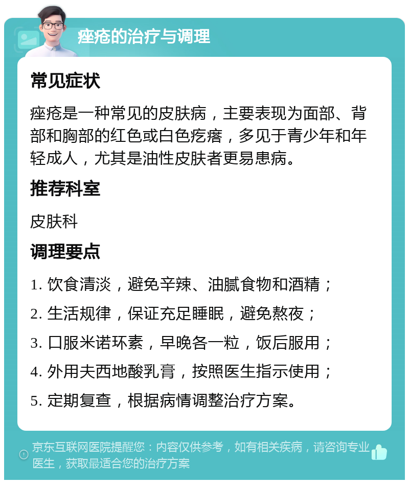 痤疮的治疗与调理 常见症状 痤疮是一种常见的皮肤病，主要表现为面部、背部和胸部的红色或白色疙瘩，多见于青少年和年轻成人，尤其是油性皮肤者更易患病。 推荐科室 皮肤科 调理要点 1. 饮食清淡，避免辛辣、油腻食物和酒精； 2. 生活规律，保证充足睡眠，避免熬夜； 3. 口服米诺环素，早晚各一粒，饭后服用； 4. 外用夫西地酸乳膏，按照医生指示使用； 5. 定期复查，根据病情调整治疗方案。