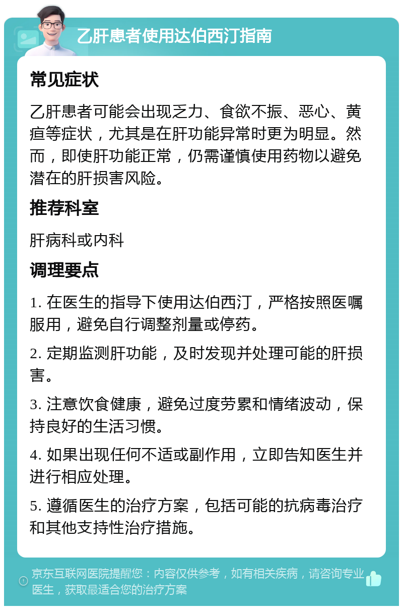 乙肝患者使用达伯西汀指南 常见症状 乙肝患者可能会出现乏力、食欲不振、恶心、黄疸等症状，尤其是在肝功能异常时更为明显。然而，即使肝功能正常，仍需谨慎使用药物以避免潜在的肝损害风险。 推荐科室 肝病科或内科 调理要点 1. 在医生的指导下使用达伯西汀，严格按照医嘱服用，避免自行调整剂量或停药。 2. 定期监测肝功能，及时发现并处理可能的肝损害。 3. 注意饮食健康，避免过度劳累和情绪波动，保持良好的生活习惯。 4. 如果出现任何不适或副作用，立即告知医生并进行相应处理。 5. 遵循医生的治疗方案，包括可能的抗病毒治疗和其他支持性治疗措施。