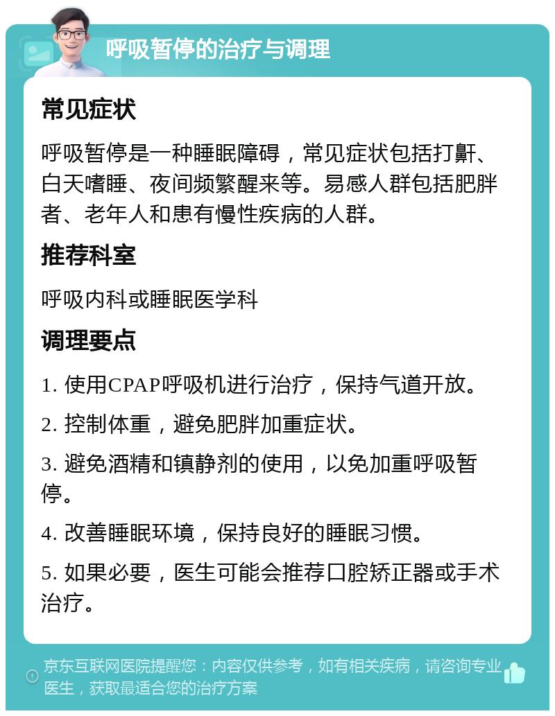 呼吸暂停的治疗与调理 常见症状 呼吸暂停是一种睡眠障碍，常见症状包括打鼾、白天嗜睡、夜间频繁醒来等。易感人群包括肥胖者、老年人和患有慢性疾病的人群。 推荐科室 呼吸内科或睡眠医学科 调理要点 1. 使用CPAP呼吸机进行治疗，保持气道开放。 2. 控制体重，避免肥胖加重症状。 3. 避免酒精和镇静剂的使用，以免加重呼吸暂停。 4. 改善睡眠环境，保持良好的睡眠习惯。 5. 如果必要，医生可能会推荐口腔矫正器或手术治疗。