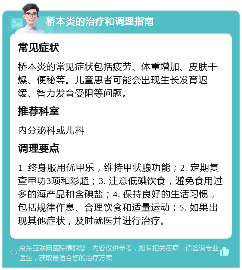 桥本炎的治疗和调理指南 常见症状 桥本炎的常见症状包括疲劳、体重增加、皮肤干燥、便秘等。儿童患者可能会出现生长发育迟缓、智力发育受阻等问题。 推荐科室 内分泌科或儿科 调理要点 1. 终身服用优甲乐，维持甲状腺功能；2. 定期复查甲功3项和彩超；3. 注意低碘饮食，避免食用过多的海产品和含碘盐；4. 保持良好的生活习惯，包括规律作息、合理饮食和适量运动；5. 如果出现其他症状，及时就医并进行治疗。