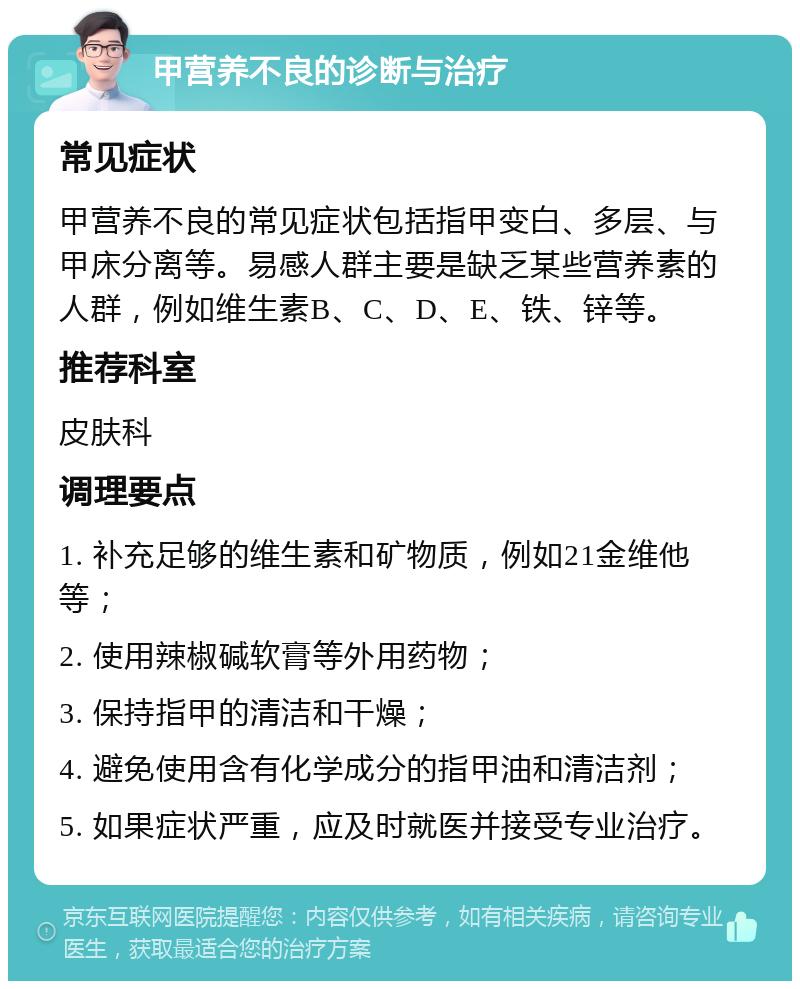 甲营养不良的诊断与治疗 常见症状 甲营养不良的常见症状包括指甲变白、多层、与甲床分离等。易感人群主要是缺乏某些营养素的人群，例如维生素B、C、D、E、铁、锌等。 推荐科室 皮肤科 调理要点 1. 补充足够的维生素和矿物质，例如21金维他等； 2. 使用辣椒碱软膏等外用药物； 3. 保持指甲的清洁和干燥； 4. 避免使用含有化学成分的指甲油和清洁剂； 5. 如果症状严重，应及时就医并接受专业治疗。