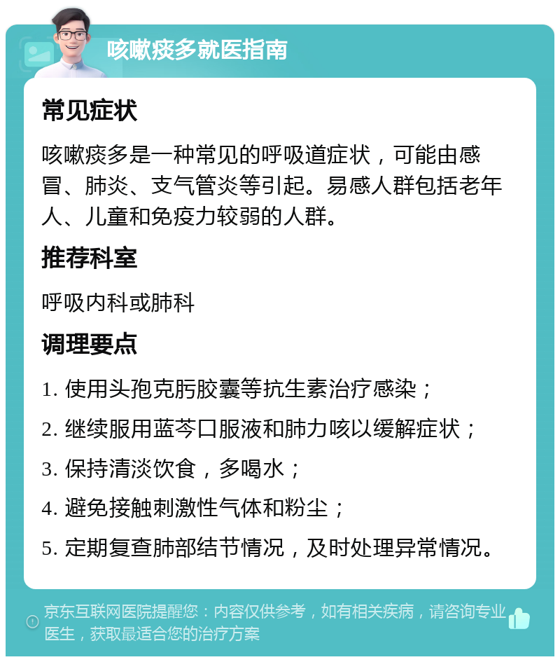 咳嗽痰多就医指南 常见症状 咳嗽痰多是一种常见的呼吸道症状，可能由感冒、肺炎、支气管炎等引起。易感人群包括老年人、儿童和免疫力较弱的人群。 推荐科室 呼吸内科或肺科 调理要点 1. 使用头孢克肟胶囊等抗生素治疗感染； 2. 继续服用蓝芩口服液和肺力咳以缓解症状； 3. 保持清淡饮食，多喝水； 4. 避免接触刺激性气体和粉尘； 5. 定期复查肺部结节情况，及时处理异常情况。