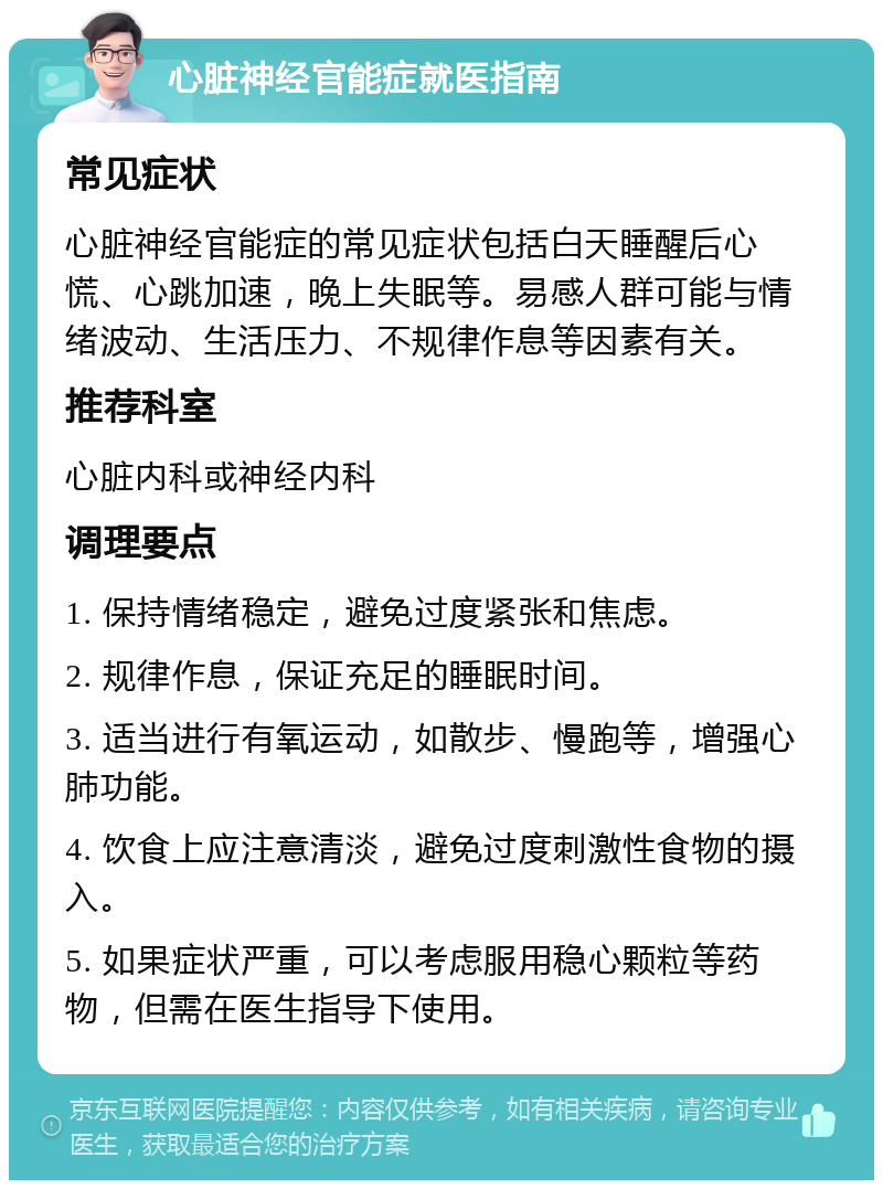 心脏神经官能症就医指南 常见症状 心脏神经官能症的常见症状包括白天睡醒后心慌、心跳加速，晚上失眠等。易感人群可能与情绪波动、生活压力、不规律作息等因素有关。 推荐科室 心脏内科或神经内科 调理要点 1. 保持情绪稳定，避免过度紧张和焦虑。 2. 规律作息，保证充足的睡眠时间。 3. 适当进行有氧运动，如散步、慢跑等，增强心肺功能。 4. 饮食上应注意清淡，避免过度刺激性食物的摄入。 5. 如果症状严重，可以考虑服用稳心颗粒等药物，但需在医生指导下使用。