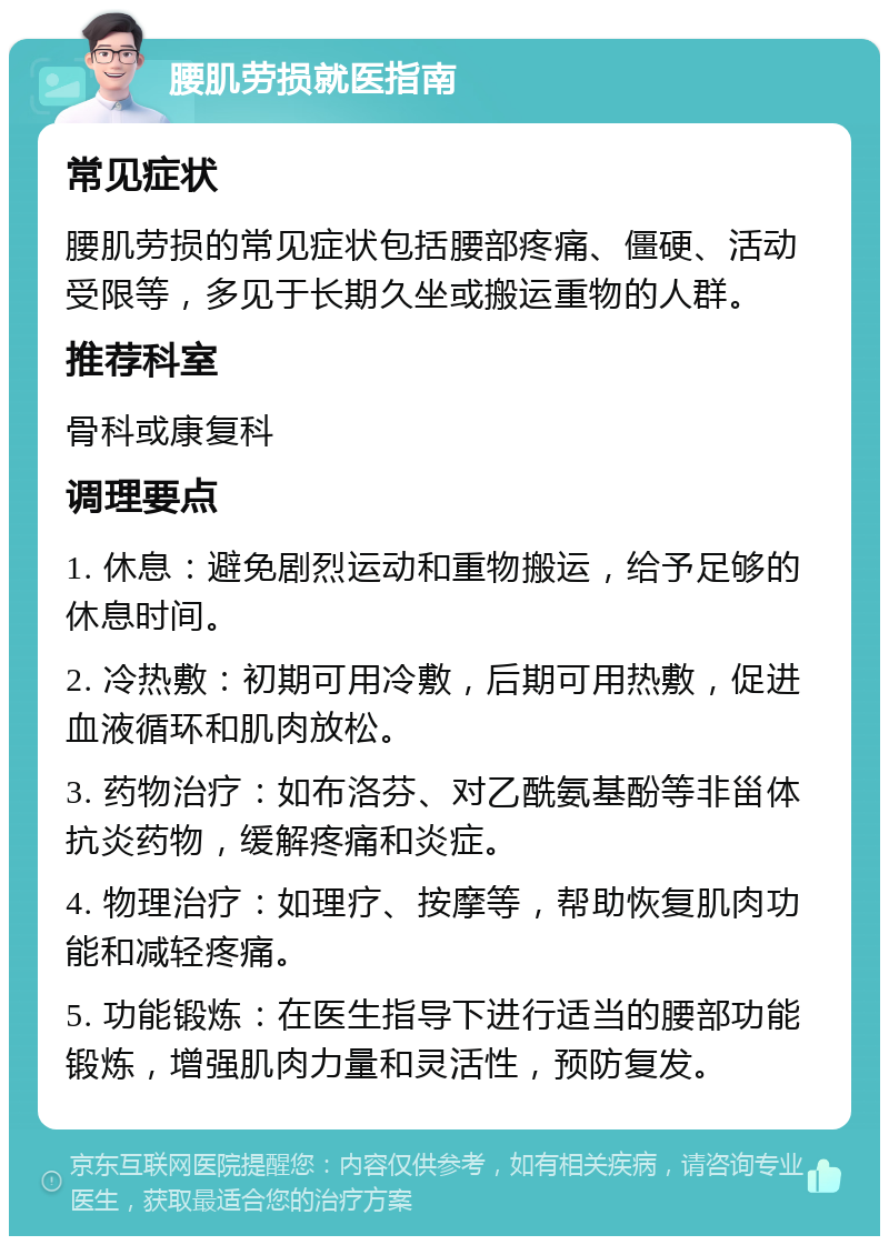 腰肌劳损就医指南 常见症状 腰肌劳损的常见症状包括腰部疼痛、僵硬、活动受限等，多见于长期久坐或搬运重物的人群。 推荐科室 骨科或康复科 调理要点 1. 休息：避免剧烈运动和重物搬运，给予足够的休息时间。 2. 冷热敷：初期可用冷敷，后期可用热敷，促进血液循环和肌肉放松。 3. 药物治疗：如布洛芬、对乙酰氨基酚等非甾体抗炎药物，缓解疼痛和炎症。 4. 物理治疗：如理疗、按摩等，帮助恢复肌肉功能和减轻疼痛。 5. 功能锻炼：在医生指导下进行适当的腰部功能锻炼，增强肌肉力量和灵活性，预防复发。