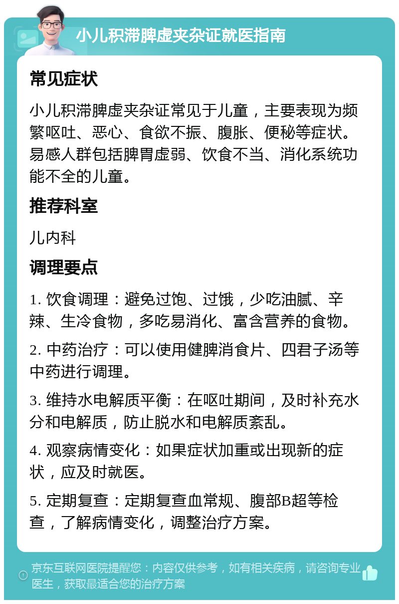 小儿积滞脾虚夹杂证就医指南 常见症状 小儿积滞脾虚夹杂证常见于儿童，主要表现为频繁呕吐、恶心、食欲不振、腹胀、便秘等症状。易感人群包括脾胃虚弱、饮食不当、消化系统功能不全的儿童。 推荐科室 儿内科 调理要点 1. 饮食调理：避免过饱、过饿，少吃油腻、辛辣、生冷食物，多吃易消化、富含营养的食物。 2. 中药治疗：可以使用健脾消食片、四君子汤等中药进行调理。 3. 维持水电解质平衡：在呕吐期间，及时补充水分和电解质，防止脱水和电解质紊乱。 4. 观察病情变化：如果症状加重或出现新的症状，应及时就医。 5. 定期复查：定期复查血常规、腹部B超等检查，了解病情变化，调整治疗方案。