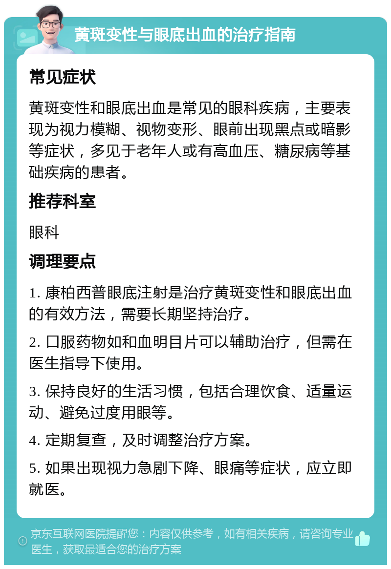 黄斑变性与眼底出血的治疗指南 常见症状 黄斑变性和眼底出血是常见的眼科疾病，主要表现为视力模糊、视物变形、眼前出现黑点或暗影等症状，多见于老年人或有高血压、糖尿病等基础疾病的患者。 推荐科室 眼科 调理要点 1. 康柏西普眼底注射是治疗黄斑变性和眼底出血的有效方法，需要长期坚持治疗。 2. 口服药物如和血明目片可以辅助治疗，但需在医生指导下使用。 3. 保持良好的生活习惯，包括合理饮食、适量运动、避免过度用眼等。 4. 定期复查，及时调整治疗方案。 5. 如果出现视力急剧下降、眼痛等症状，应立即就医。