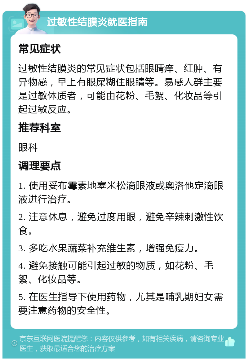 过敏性结膜炎就医指南 常见症状 过敏性结膜炎的常见症状包括眼睛痒、红肿、有异物感，早上有眼屎糊住眼睛等。易感人群主要是过敏体质者，可能由花粉、毛絮、化妆品等引起过敏反应。 推荐科室 眼科 调理要点 1. 使用妥布霉素地塞米松滴眼液或奥洛他定滴眼液进行治疗。 2. 注意休息，避免过度用眼，避免辛辣刺激性饮食。 3. 多吃水果蔬菜补充维生素，增强免疫力。 4. 避免接触可能引起过敏的物质，如花粉、毛絮、化妆品等。 5. 在医生指导下使用药物，尤其是哺乳期妇女需要注意药物的安全性。