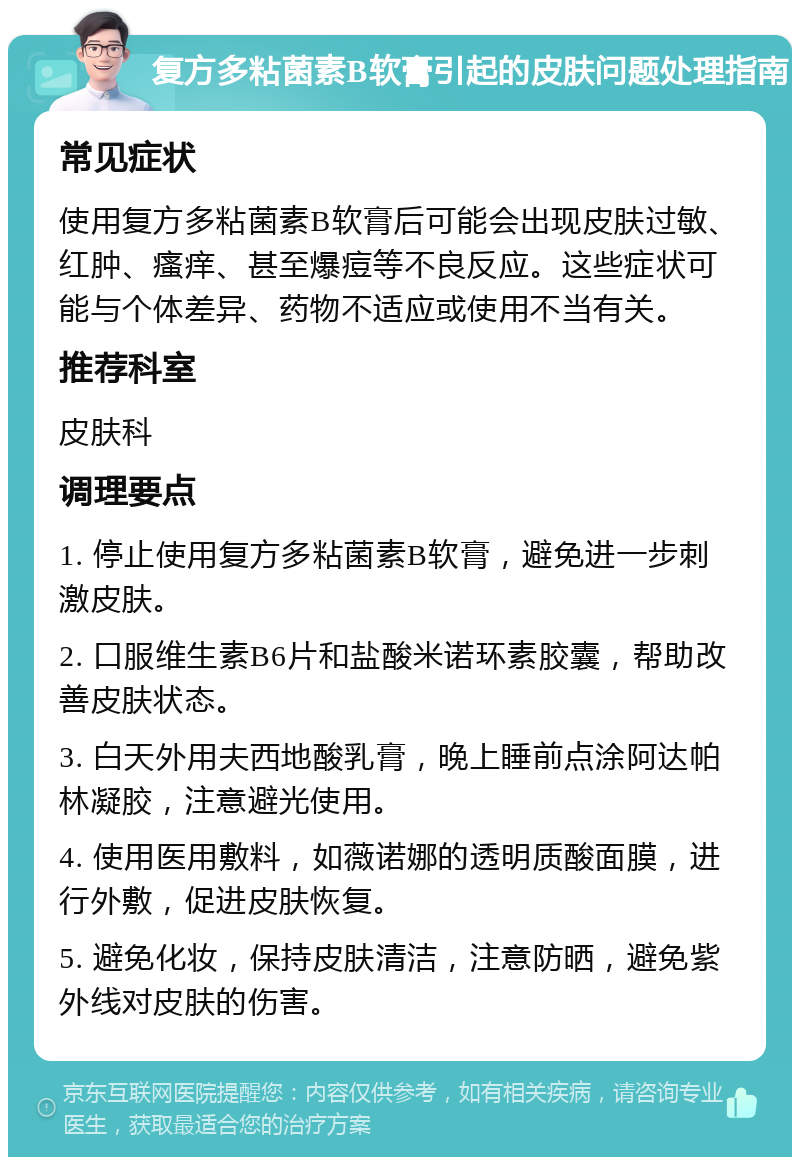 复方多粘菌素B软膏引起的皮肤问题处理指南 常见症状 使用复方多粘菌素B软膏后可能会出现皮肤过敏、红肿、瘙痒、甚至爆痘等不良反应。这些症状可能与个体差异、药物不适应或使用不当有关。 推荐科室 皮肤科 调理要点 1. 停止使用复方多粘菌素B软膏，避免进一步刺激皮肤。 2. 口服维生素B6片和盐酸米诺环素胶囊，帮助改善皮肤状态。 3. 白天外用夫西地酸乳膏，晚上睡前点涂阿达帕林凝胶，注意避光使用。 4. 使用医用敷料，如薇诺娜的透明质酸面膜，进行外敷，促进皮肤恢复。 5. 避免化妆，保持皮肤清洁，注意防晒，避免紫外线对皮肤的伤害。