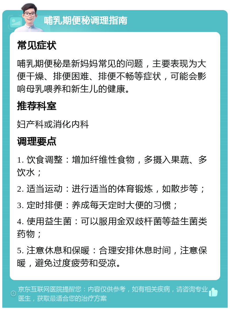 哺乳期便秘调理指南 常见症状 哺乳期便秘是新妈妈常见的问题，主要表现为大便干燥、排便困难、排便不畅等症状，可能会影响母乳喂养和新生儿的健康。 推荐科室 妇产科或消化内科 调理要点 1. 饮食调整：增加纤维性食物，多摄入果蔬、多饮水； 2. 适当运动：进行适当的体育锻炼，如散步等； 3. 定时排便：养成每天定时大便的习惯； 4. 使用益生菌：可以服用金双歧杆菌等益生菌类药物； 5. 注意休息和保暖：合理安排休息时间，注意保暖，避免过度疲劳和受凉。