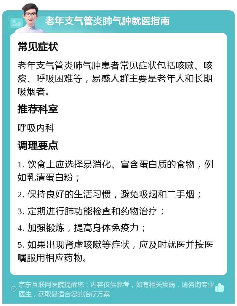 老年支气管炎肺气肿就医指南 常见症状 老年支气管炎肺气肿患者常见症状包括咳嗽、咳痰、呼吸困难等，易感人群主要是老年人和长期吸烟者。 推荐科室 呼吸内科 调理要点 1. 饮食上应选择易消化、富含蛋白质的食物，例如乳清蛋白粉； 2. 保持良好的生活习惯，避免吸烟和二手烟； 3. 定期进行肺功能检查和药物治疗； 4. 加强锻炼，提高身体免疫力； 5. 如果出现肾虚咳嗽等症状，应及时就医并按医嘱服用相应药物。