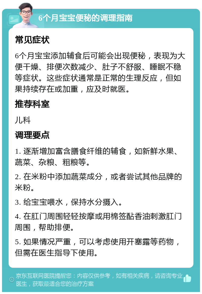 6个月宝宝便秘的调理指南 常见症状 6个月宝宝添加辅食后可能会出现便秘，表现为大便干燥、排便次数减少、肚子不舒服、睡眠不稳等症状。这些症状通常是正常的生理反应，但如果持续存在或加重，应及时就医。 推荐科室 儿科 调理要点 1. 逐渐增加富含膳食纤维的辅食，如新鲜水果、蔬菜、杂粮、粗粮等。 2. 在米粉中添加蔬菜成分，或者尝试其他品牌的米粉。 3. 给宝宝喂水，保持水分摄入。 4. 在肛门周围轻轻按摩或用棉签酟香油刺激肛门周围，帮助排便。 5. 如果情况严重，可以考虑使用开塞露等药物，但需在医生指导下使用。