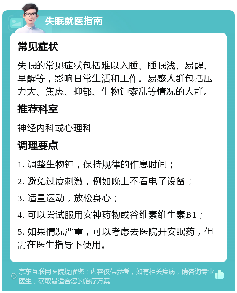 失眠就医指南 常见症状 失眠的常见症状包括难以入睡、睡眠浅、易醒、早醒等，影响日常生活和工作。易感人群包括压力大、焦虑、抑郁、生物钟紊乱等情况的人群。 推荐科室 神经内科或心理科 调理要点 1. 调整生物钟，保持规律的作息时间； 2. 避免过度刺激，例如晚上不看电子设备； 3. 适量运动，放松身心； 4. 可以尝试服用安神药物或谷维素维生素B1； 5. 如果情况严重，可以考虑去医院开安眠药，但需在医生指导下使用。