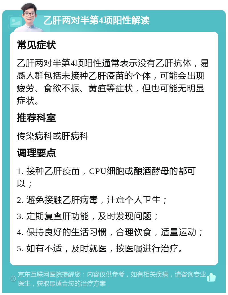 乙肝两对半第4项阳性解读 常见症状 乙肝两对半第4项阳性通常表示没有乙肝抗体，易感人群包括未接种乙肝疫苗的个体，可能会出现疲劳、食欲不振、黄疸等症状，但也可能无明显症状。 推荐科室 传染病科或肝病科 调理要点 1. 接种乙肝疫苗，CPU细胞或酿酒酵母的都可以； 2. 避免接触乙肝病毒，注意个人卫生； 3. 定期复查肝功能，及时发现问题； 4. 保持良好的生活习惯，合理饮食，适量运动； 5. 如有不适，及时就医，按医嘱进行治疗。