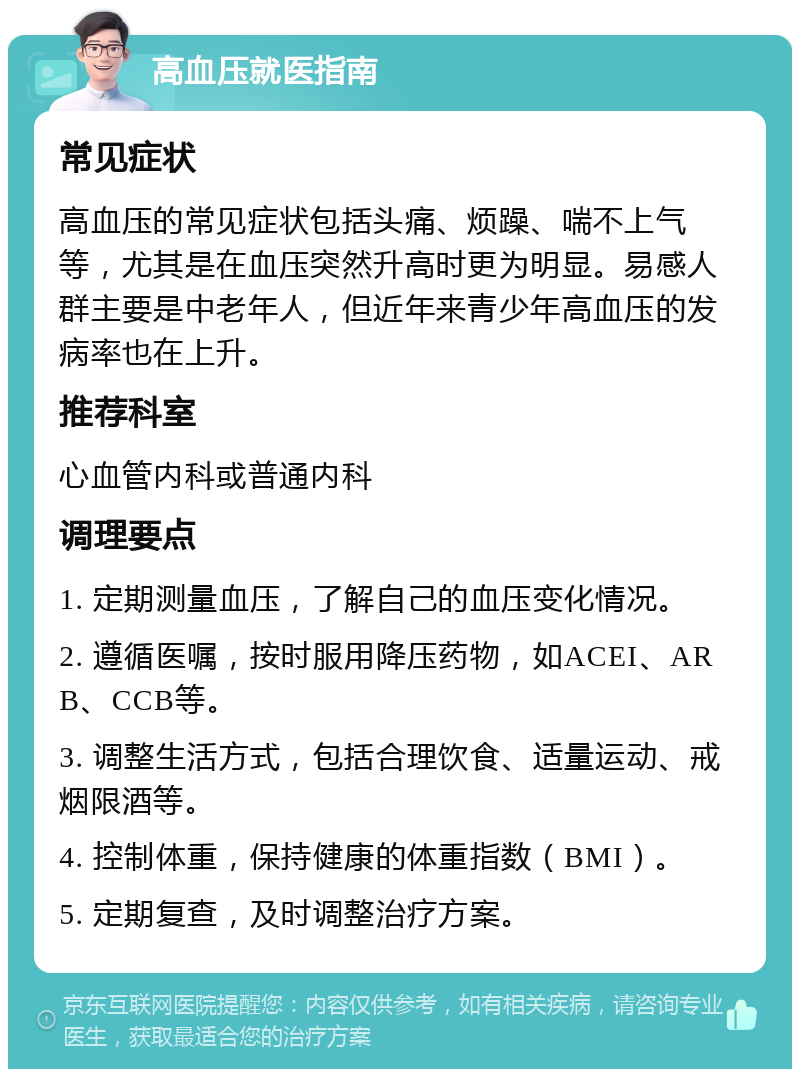 高血压就医指南 常见症状 高血压的常见症状包括头痛、烦躁、喘不上气等，尤其是在血压突然升高时更为明显。易感人群主要是中老年人，但近年来青少年高血压的发病率也在上升。 推荐科室 心血管内科或普通内科 调理要点 1. 定期测量血压，了解自己的血压变化情况。 2. 遵循医嘱，按时服用降压药物，如ACEI、ARB、CCB等。 3. 调整生活方式，包括合理饮食、适量运动、戒烟限酒等。 4. 控制体重，保持健康的体重指数（BMI）。 5. 定期复查，及时调整治疗方案。