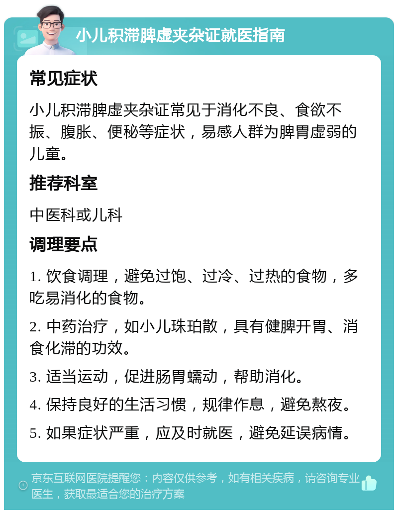 小儿积滞脾虚夹杂证就医指南 常见症状 小儿积滞脾虚夹杂证常见于消化不良、食欲不振、腹胀、便秘等症状，易感人群为脾胃虚弱的儿童。 推荐科室 中医科或儿科 调理要点 1. 饮食调理，避免过饱、过冷、过热的食物，多吃易消化的食物。 2. 中药治疗，如小儿珠珀散，具有健脾开胃、消食化滞的功效。 3. 适当运动，促进肠胃蠕动，帮助消化。 4. 保持良好的生活习惯，规律作息，避免熬夜。 5. 如果症状严重，应及时就医，避免延误病情。