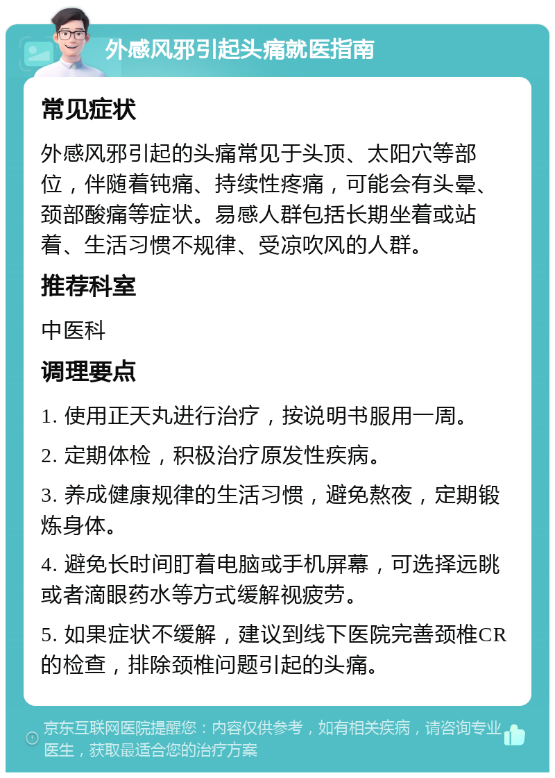 外感风邪引起头痛就医指南 常见症状 外感风邪引起的头痛常见于头顶、太阳穴等部位，伴随着钝痛、持续性疼痛，可能会有头晕、颈部酸痛等症状。易感人群包括长期坐着或站着、生活习惯不规律、受凉吹风的人群。 推荐科室 中医科 调理要点 1. 使用正天丸进行治疗，按说明书服用一周。 2. 定期体检，积极治疗原发性疾病。 3. 养成健康规律的生活习惯，避免熬夜，定期锻炼身体。 4. 避免长时间盯着电脑或手机屏幕，可选择远眺或者滴眼药水等方式缓解视疲劳。 5. 如果症状不缓解，建议到线下医院完善颈椎CR的检查，排除颈椎问题引起的头痛。