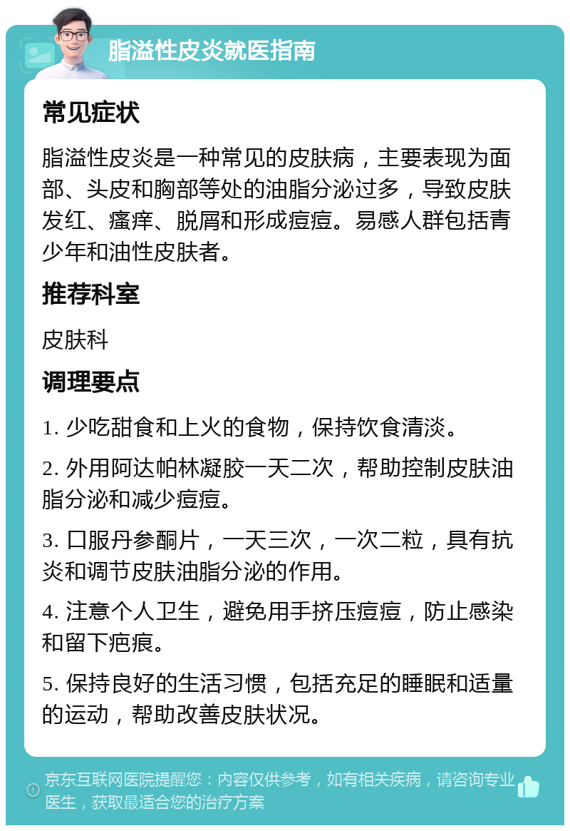 脂溢性皮炎就医指南 常见症状 脂溢性皮炎是一种常见的皮肤病，主要表现为面部、头皮和胸部等处的油脂分泌过多，导致皮肤发红、瘙痒、脱屑和形成痘痘。易感人群包括青少年和油性皮肤者。 推荐科室 皮肤科 调理要点 1. 少吃甜食和上火的食物，保持饮食清淡。 2. 外用阿达帕林凝胶一天二次，帮助控制皮肤油脂分泌和减少痘痘。 3. 口服丹参酮片，一天三次，一次二粒，具有抗炎和调节皮肤油脂分泌的作用。 4. 注意个人卫生，避免用手挤压痘痘，防止感染和留下疤痕。 5. 保持良好的生活习惯，包括充足的睡眠和适量的运动，帮助改善皮肤状况。