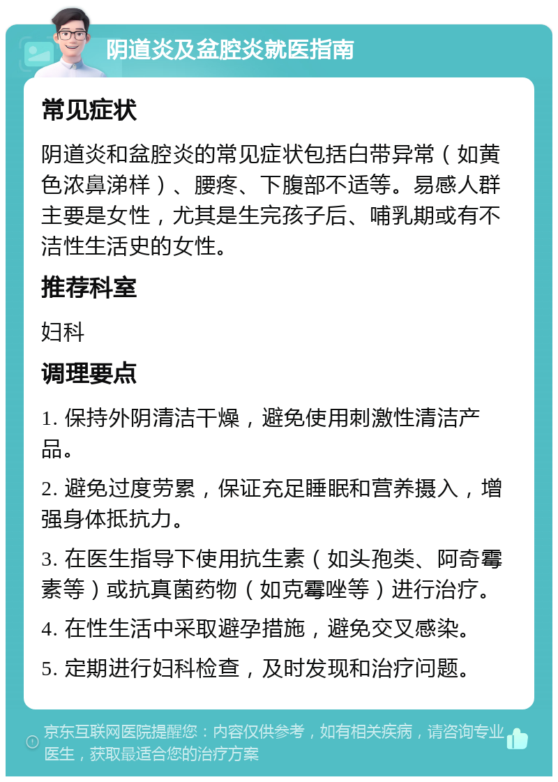 阴道炎及盆腔炎就医指南 常见症状 阴道炎和盆腔炎的常见症状包括白带异常（如黄色浓鼻涕样）、腰疼、下腹部不适等。易感人群主要是女性，尤其是生完孩子后、哺乳期或有不洁性生活史的女性。 推荐科室 妇科 调理要点 1. 保持外阴清洁干燥，避免使用刺激性清洁产品。 2. 避免过度劳累，保证充足睡眠和营养摄入，增强身体抵抗力。 3. 在医生指导下使用抗生素（如头孢类、阿奇霉素等）或抗真菌药物（如克霉唑等）进行治疗。 4. 在性生活中采取避孕措施，避免交叉感染。 5. 定期进行妇科检查，及时发现和治疗问题。