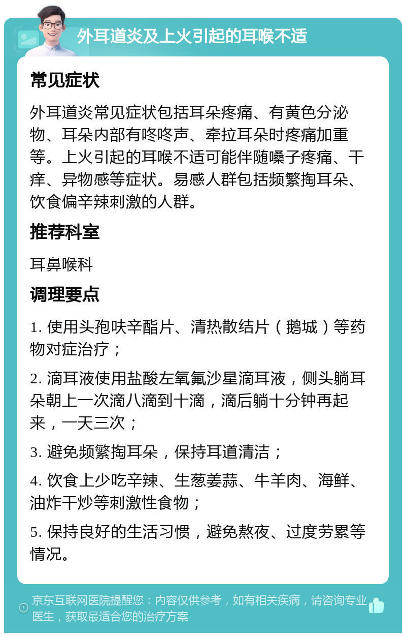 外耳道炎及上火引起的耳喉不适 常见症状 外耳道炎常见症状包括耳朵疼痛、有黄色分泌物、耳朵内部有咚咚声、牵拉耳朵时疼痛加重等。上火引起的耳喉不适可能伴随嗓子疼痛、干痒、异物感等症状。易感人群包括频繁掏耳朵、饮食偏辛辣刺激的人群。 推荐科室 耳鼻喉科 调理要点 1. 使用头孢呋辛酯片、清热散结片（鹅城）等药物对症治疗； 2. 滴耳液使用盐酸左氧氟沙星滴耳液，侧头躺耳朵朝上一次滴八滴到十滴，滴后躺十分钟再起来，一天三次； 3. 避免频繁掏耳朵，保持耳道清洁； 4. 饮食上少吃辛辣、生葱姜蒜、牛羊肉、海鲜、油炸干炒等刺激性食物； 5. 保持良好的生活习惯，避免熬夜、过度劳累等情况。