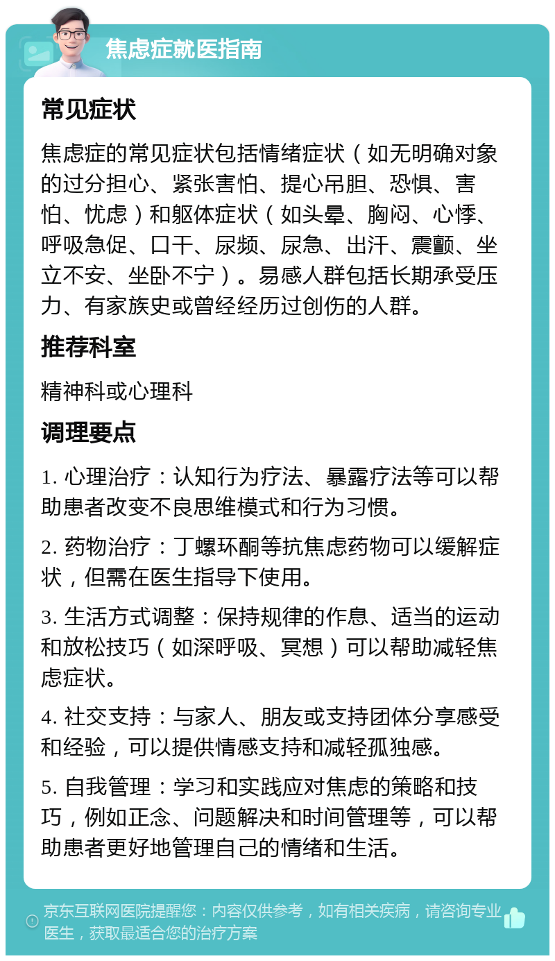 焦虑症就医指南 常见症状 焦虑症的常见症状包括情绪症状（如无明确对象的过分担心、紧张害怕、提心吊胆、恐惧、害怕、忧虑）和躯体症状（如头晕、胸闷、心悸、呼吸急促、口干、尿频、尿急、出汗、震颤、坐立不安、坐卧不宁）。易感人群包括长期承受压力、有家族史或曾经经历过创伤的人群。 推荐科室 精神科或心理科 调理要点 1. 心理治疗：认知行为疗法、暴露疗法等可以帮助患者改变不良思维模式和行为习惯。 2. 药物治疗：丁螺环酮等抗焦虑药物可以缓解症状，但需在医生指导下使用。 3. 生活方式调整：保持规律的作息、适当的运动和放松技巧（如深呼吸、冥想）可以帮助减轻焦虑症状。 4. 社交支持：与家人、朋友或支持团体分享感受和经验，可以提供情感支持和减轻孤独感。 5. 自我管理：学习和实践应对焦虑的策略和技巧，例如正念、问题解决和时间管理等，可以帮助患者更好地管理自己的情绪和生活。