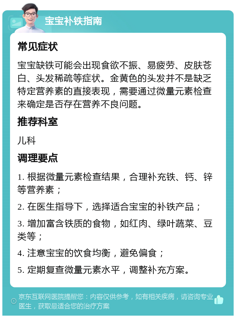 宝宝补铁指南 常见症状 宝宝缺铁可能会出现食欲不振、易疲劳、皮肤苍白、头发稀疏等症状。金黄色的头发并不是缺乏特定营养素的直接表现，需要通过微量元素检查来确定是否存在营养不良问题。 推荐科室 儿科 调理要点 1. 根据微量元素检查结果，合理补充铁、钙、锌等营养素； 2. 在医生指导下，选择适合宝宝的补铁产品； 3. 增加富含铁质的食物，如红肉、绿叶蔬菜、豆类等； 4. 注意宝宝的饮食均衡，避免偏食； 5. 定期复查微量元素水平，调整补充方案。