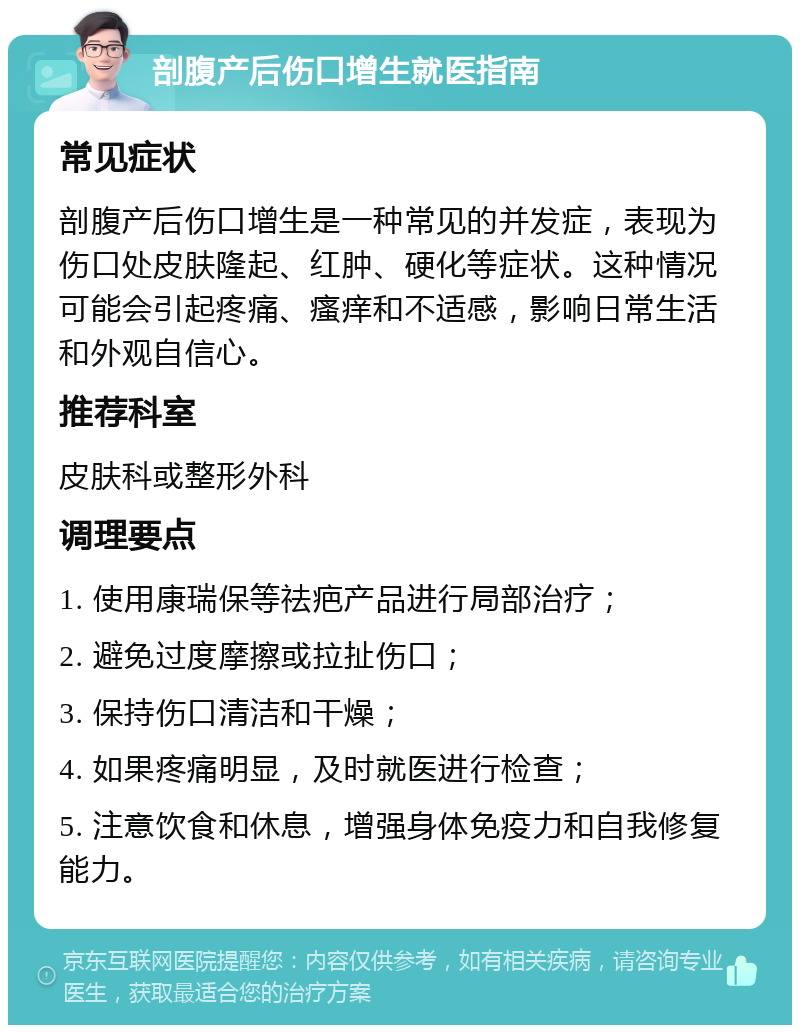 剖腹产后伤口增生就医指南 常见症状 剖腹产后伤口增生是一种常见的并发症，表现为伤口处皮肤隆起、红肿、硬化等症状。这种情况可能会引起疼痛、瘙痒和不适感，影响日常生活和外观自信心。 推荐科室 皮肤科或整形外科 调理要点 1. 使用康瑞保等祛疤产品进行局部治疗； 2. 避免过度摩擦或拉扯伤口； 3. 保持伤口清洁和干燥； 4. 如果疼痛明显，及时就医进行检查； 5. 注意饮食和休息，增强身体免疫力和自我修复能力。