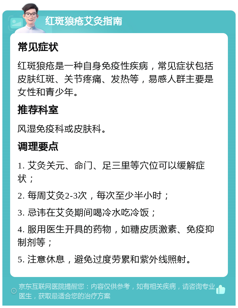 红斑狼疮艾灸指南 常见症状 红斑狼疮是一种自身免疫性疾病，常见症状包括皮肤红斑、关节疼痛、发热等，易感人群主要是女性和青少年。 推荐科室 风湿免疫科或皮肤科。 调理要点 1. 艾灸关元、命门、足三里等穴位可以缓解症状； 2. 每周艾灸2-3次，每次至少半小时； 3. 忌讳在艾灸期间喝冷水吃冷饭； 4. 服用医生开具的药物，如糖皮质激素、免疫抑制剂等； 5. 注意休息，避免过度劳累和紫外线照射。