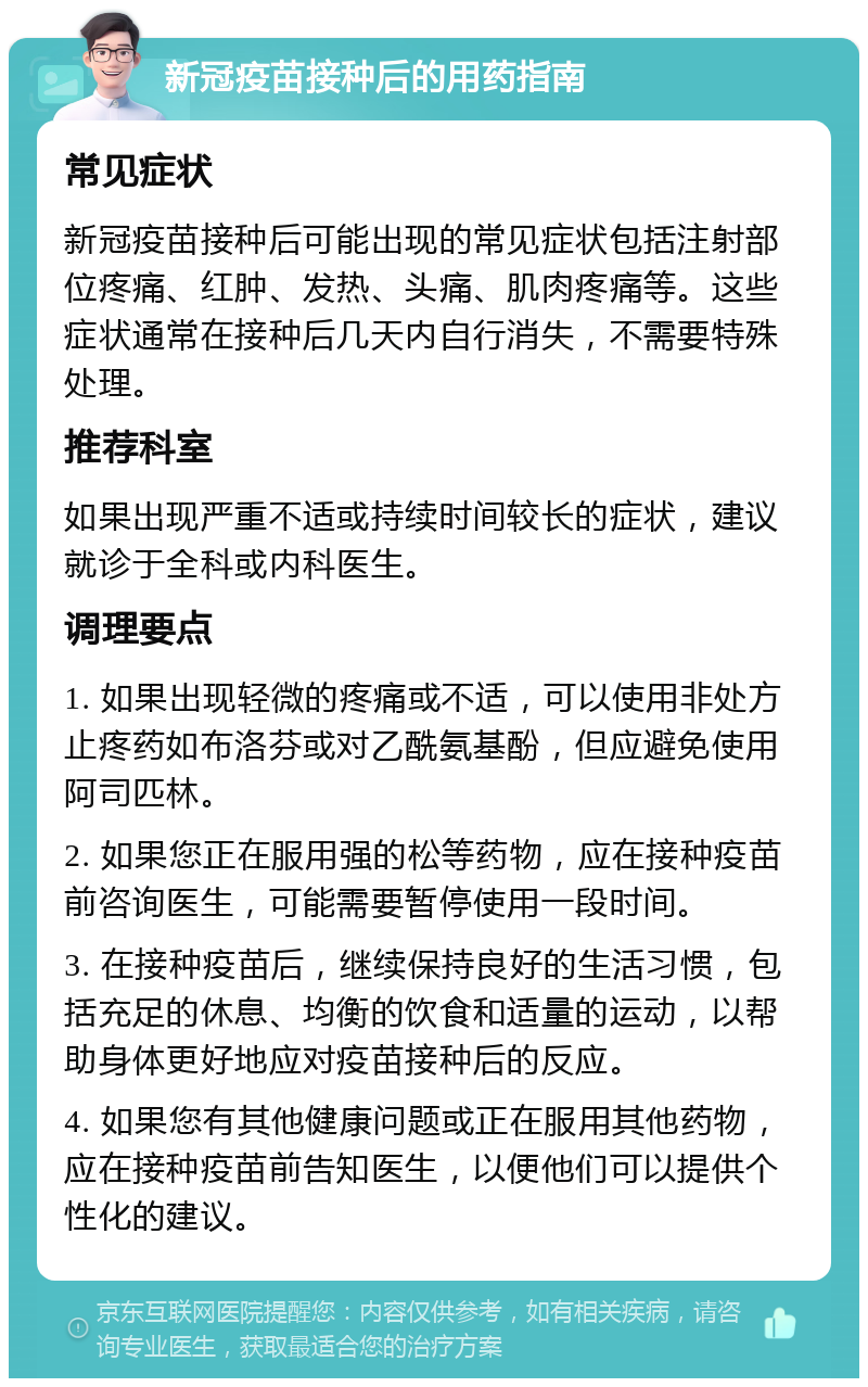 新冠疫苗接种后的用药指南 常见症状 新冠疫苗接种后可能出现的常见症状包括注射部位疼痛、红肿、发热、头痛、肌肉疼痛等。这些症状通常在接种后几天内自行消失，不需要特殊处理。 推荐科室 如果出现严重不适或持续时间较长的症状，建议就诊于全科或内科医生。 调理要点 1. 如果出现轻微的疼痛或不适，可以使用非处方止疼药如布洛芬或对乙酰氨基酚，但应避免使用阿司匹林。 2. 如果您正在服用强的松等药物，应在接种疫苗前咨询医生，可能需要暂停使用一段时间。 3. 在接种疫苗后，继续保持良好的生活习惯，包括充足的休息、均衡的饮食和适量的运动，以帮助身体更好地应对疫苗接种后的反应。 4. 如果您有其他健康问题或正在服用其他药物，应在接种疫苗前告知医生，以便他们可以提供个性化的建议。