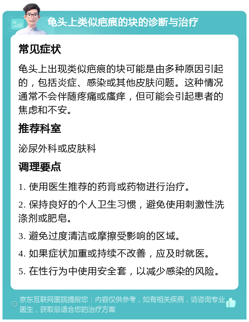 龟头上类似疤痕的块的诊断与治疗 常见症状 龟头上出现类似疤痕的块可能是由多种原因引起的，包括炎症、感染或其他皮肤问题。这种情况通常不会伴随疼痛或瘙痒，但可能会引起患者的焦虑和不安。 推荐科室 泌尿外科或皮肤科 调理要点 1. 使用医生推荐的药膏或药物进行治疗。 2. 保持良好的个人卫生习惯，避免使用刺激性洗涤剂或肥皂。 3. 避免过度清洁或摩擦受影响的区域。 4. 如果症状加重或持续不改善，应及时就医。 5. 在性行为中使用安全套，以减少感染的风险。