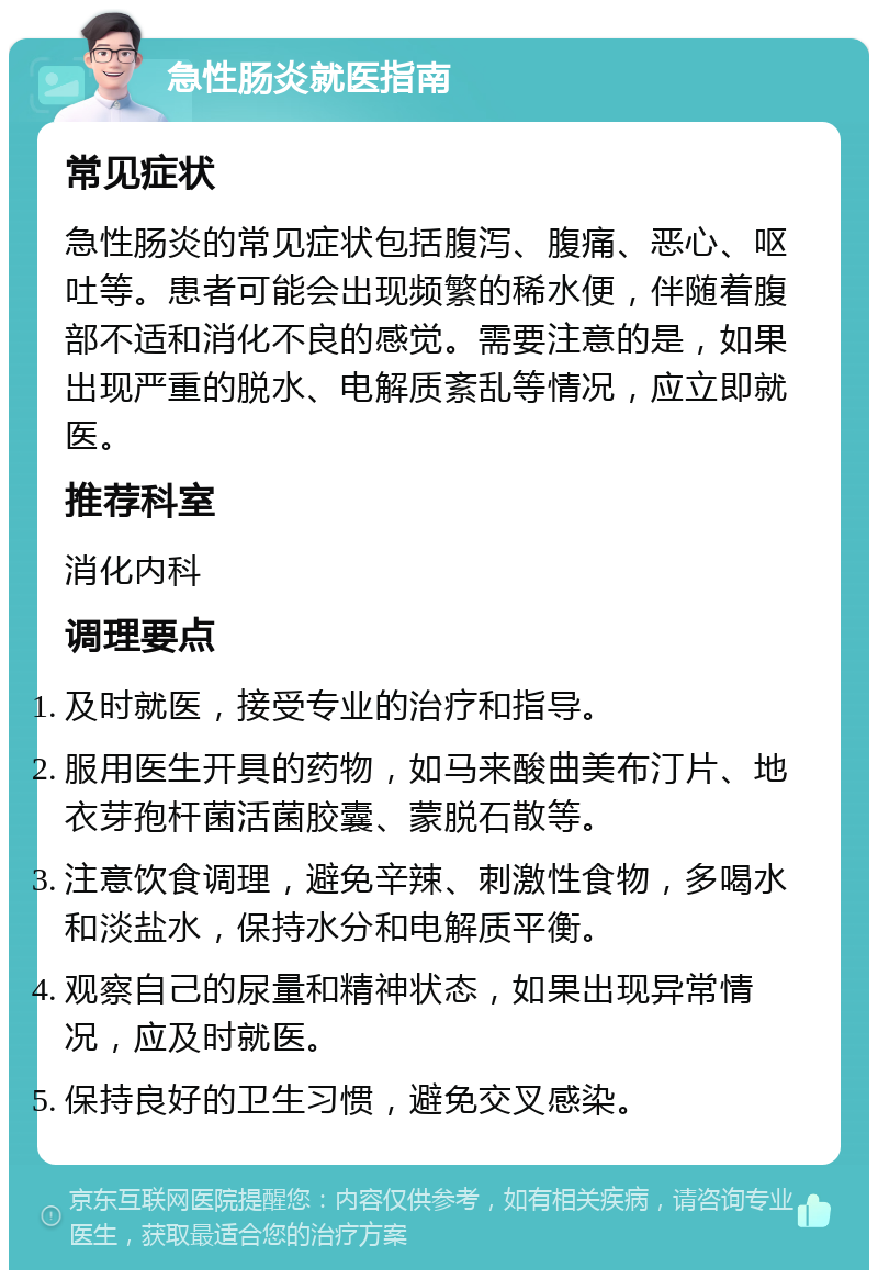 急性肠炎就医指南 常见症状 急性肠炎的常见症状包括腹泻、腹痛、恶心、呕吐等。患者可能会出现频繁的稀水便，伴随着腹部不适和消化不良的感觉。需要注意的是，如果出现严重的脱水、电解质紊乱等情况，应立即就医。 推荐科室 消化内科 调理要点 及时就医，接受专业的治疗和指导。 服用医生开具的药物，如马来酸曲美布汀片、地衣芽孢杆菌活菌胶囊、蒙脱石散等。 注意饮食调理，避免辛辣、刺激性食物，多喝水和淡盐水，保持水分和电解质平衡。 观察自己的尿量和精神状态，如果出现异常情况，应及时就医。 保持良好的卫生习惯，避免交叉感染。