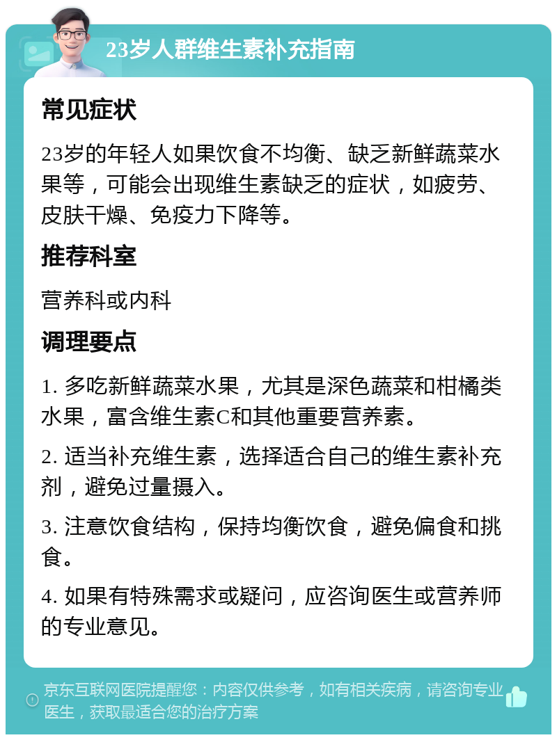 23岁人群维生素补充指南 常见症状 23岁的年轻人如果饮食不均衡、缺乏新鲜蔬菜水果等，可能会出现维生素缺乏的症状，如疲劳、皮肤干燥、免疫力下降等。 推荐科室 营养科或内科 调理要点 1. 多吃新鲜蔬菜水果，尤其是深色蔬菜和柑橘类水果，富含维生素C和其他重要营养素。 2. 适当补充维生素，选择适合自己的维生素补充剂，避免过量摄入。 3. 注意饮食结构，保持均衡饮食，避免偏食和挑食。 4. 如果有特殊需求或疑问，应咨询医生或营养师的专业意见。