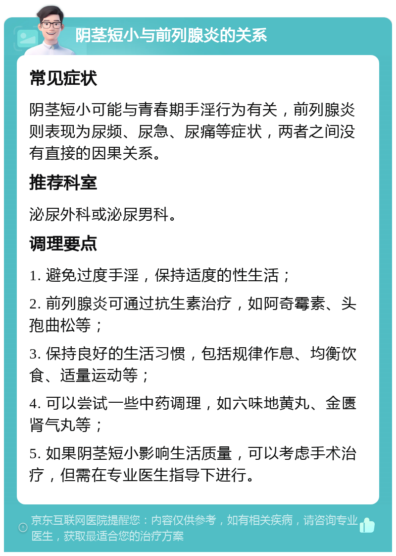 阴茎短小与前列腺炎的关系 常见症状 阴茎短小可能与青春期手淫行为有关，前列腺炎则表现为尿频、尿急、尿痛等症状，两者之间没有直接的因果关系。 推荐科室 泌尿外科或泌尿男科。 调理要点 1. 避免过度手淫，保持适度的性生活； 2. 前列腺炎可通过抗生素治疗，如阿奇霉素、头孢曲松等； 3. 保持良好的生活习惯，包括规律作息、均衡饮食、适量运动等； 4. 可以尝试一些中药调理，如六味地黄丸、金匮肾气丸等； 5. 如果阴茎短小影响生活质量，可以考虑手术治疗，但需在专业医生指导下进行。