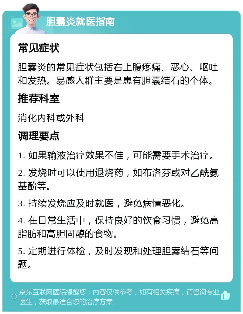 胆囊炎就医指南 常见症状 胆囊炎的常见症状包括右上腹疼痛、恶心、呕吐和发热。易感人群主要是患有胆囊结石的个体。 推荐科室 消化内科或外科 调理要点 1. 如果输液治疗效果不佳，可能需要手术治疗。 2. 发烧时可以使用退烧药，如布洛芬或对乙酰氨基酚等。 3. 持续发烧应及时就医，避免病情恶化。 4. 在日常生活中，保持良好的饮食习惯，避免高脂肪和高胆固醇的食物。 5. 定期进行体检，及时发现和处理胆囊结石等问题。