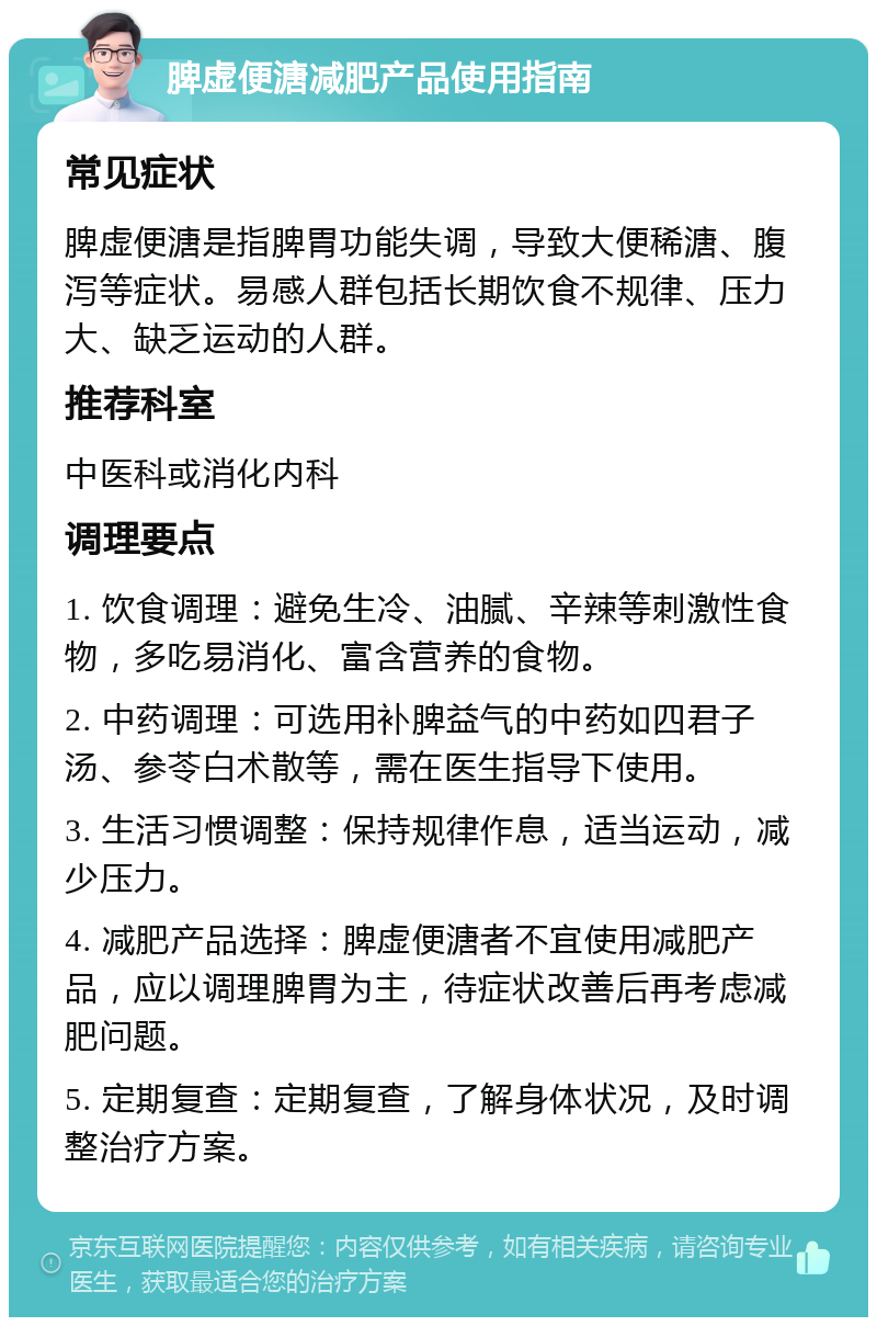 脾虚便溏减肥产品使用指南 常见症状 脾虚便溏是指脾胃功能失调，导致大便稀溏、腹泻等症状。易感人群包括长期饮食不规律、压力大、缺乏运动的人群。 推荐科室 中医科或消化内科 调理要点 1. 饮食调理：避免生冷、油腻、辛辣等刺激性食物，多吃易消化、富含营养的食物。 2. 中药调理：可选用补脾益气的中药如四君子汤、参苓白术散等，需在医生指导下使用。 3. 生活习惯调整：保持规律作息，适当运动，减少压力。 4. 减肥产品选择：脾虚便溏者不宜使用减肥产品，应以调理脾胃为主，待症状改善后再考虑减肥问题。 5. 定期复查：定期复查，了解身体状况，及时调整治疗方案。