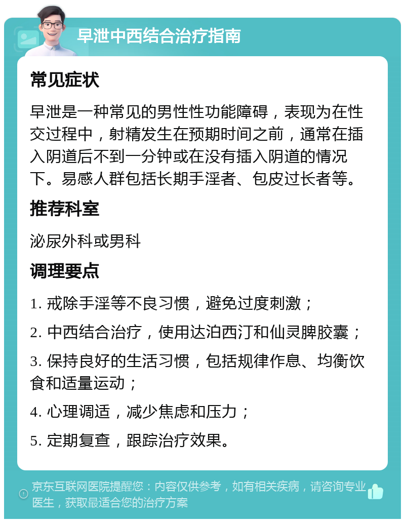 早泄中西结合治疗指南 常见症状 早泄是一种常见的男性性功能障碍，表现为在性交过程中，射精发生在预期时间之前，通常在插入阴道后不到一分钟或在没有插入阴道的情况下。易感人群包括长期手淫者、包皮过长者等。 推荐科室 泌尿外科或男科 调理要点 1. 戒除手淫等不良习惯，避免过度刺激； 2. 中西结合治疗，使用达泊西汀和仙灵脾胶囊； 3. 保持良好的生活习惯，包括规律作息、均衡饮食和适量运动； 4. 心理调适，减少焦虑和压力； 5. 定期复查，跟踪治疗效果。