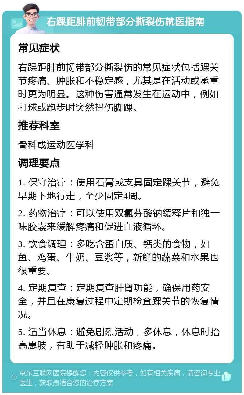 右踝距腓前韧带部分撕裂伤就医指南 常见症状 右踝距腓前韧带部分撕裂伤的常见症状包括踝关节疼痛、肿胀和不稳定感，尤其是在活动或承重时更为明显。这种伤害通常发生在运动中，例如打球或跑步时突然扭伤脚踝。 推荐科室 骨科或运动医学科 调理要点 1. 保守治疗：使用石膏或支具固定踝关节，避免早期下地行走，至少固定4周。 2. 药物治疗：可以使用双氯芬酸钠缓释片和独一味胶囊来缓解疼痛和促进血液循环。 3. 饮食调理：多吃含蛋白质、钙类的食物，如鱼、鸡蛋、牛奶、豆浆等，新鲜的蔬菜和水果也很重要。 4. 定期复查：定期复查肝肾功能，确保用药安全，并且在康复过程中定期检查踝关节的恢复情况。 5. 适当休息：避免剧烈活动，多休息，休息时抬高患肢，有助于减轻肿胀和疼痛。