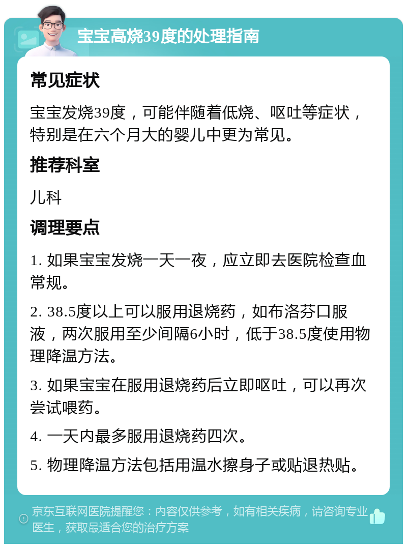 宝宝高烧39度的处理指南 常见症状 宝宝发烧39度，可能伴随着低烧、呕吐等症状，特别是在六个月大的婴儿中更为常见。 推荐科室 儿科 调理要点 1. 如果宝宝发烧一天一夜，应立即去医院检查血常规。 2. 38.5度以上可以服用退烧药，如布洛芬口服液，两次服用至少间隔6小时，低于38.5度使用物理降温方法。 3. 如果宝宝在服用退烧药后立即呕吐，可以再次尝试喂药。 4. 一天内最多服用退烧药四次。 5. 物理降温方法包括用温水擦身子或贴退热贴。