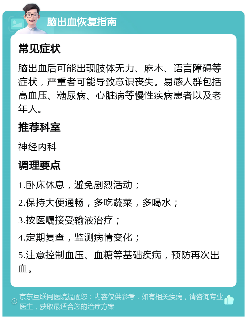 脑出血恢复指南 常见症状 脑出血后可能出现肢体无力、麻木、语言障碍等症状，严重者可能导致意识丧失。易感人群包括高血压、糖尿病、心脏病等慢性疾病患者以及老年人。 推荐科室 神经内科 调理要点 1.卧床休息，避免剧烈活动； 2.保持大便通畅，多吃蔬菜，多喝水； 3.按医嘱接受输液治疗； 4.定期复查，监测病情变化； 5.注意控制血压、血糖等基础疾病，预防再次出血。