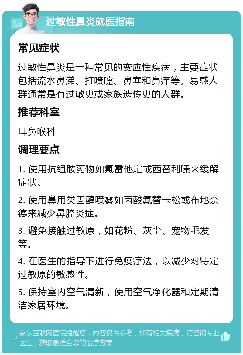 过敏性鼻炎就医指南 常见症状 过敏性鼻炎是一种常见的变应性疾病，主要症状包括流水鼻涕、打喷嚏、鼻塞和鼻痒等。易感人群通常是有过敏史或家族遗传史的人群。 推荐科室 耳鼻喉科 调理要点 1. 使用抗组胺药物如氯雷他定或西替利嗪来缓解症状。 2. 使用鼻用类固醇喷雾如丙酸氟替卡松或布地奈德来减少鼻腔炎症。 3. 避免接触过敏原，如花粉、灰尘、宠物毛发等。 4. 在医生的指导下进行免疫疗法，以减少对特定过敏原的敏感性。 5. 保持室内空气清新，使用空气净化器和定期清洁家居环境。