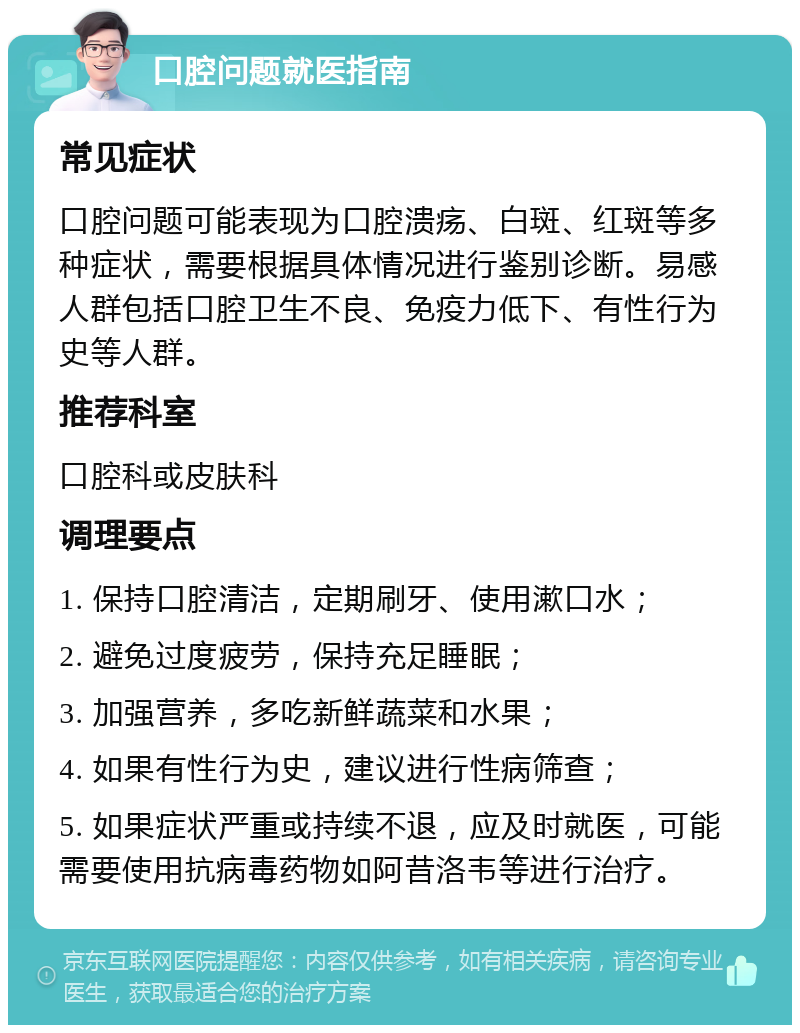 口腔问题就医指南 常见症状 口腔问题可能表现为口腔溃疡、白斑、红斑等多种症状，需要根据具体情况进行鉴别诊断。易感人群包括口腔卫生不良、免疫力低下、有性行为史等人群。 推荐科室 口腔科或皮肤科 调理要点 1. 保持口腔清洁，定期刷牙、使用漱口水； 2. 避免过度疲劳，保持充足睡眠； 3. 加强营养，多吃新鲜蔬菜和水果； 4. 如果有性行为史，建议进行性病筛查； 5. 如果症状严重或持续不退，应及时就医，可能需要使用抗病毒药物如阿昔洛韦等进行治疗。